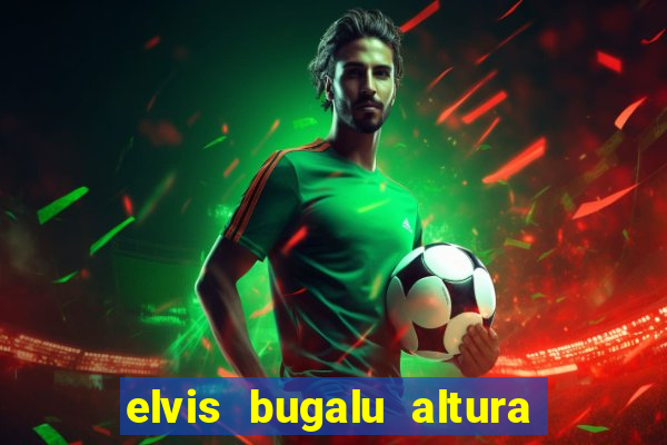 elvis bugalu altura e peso